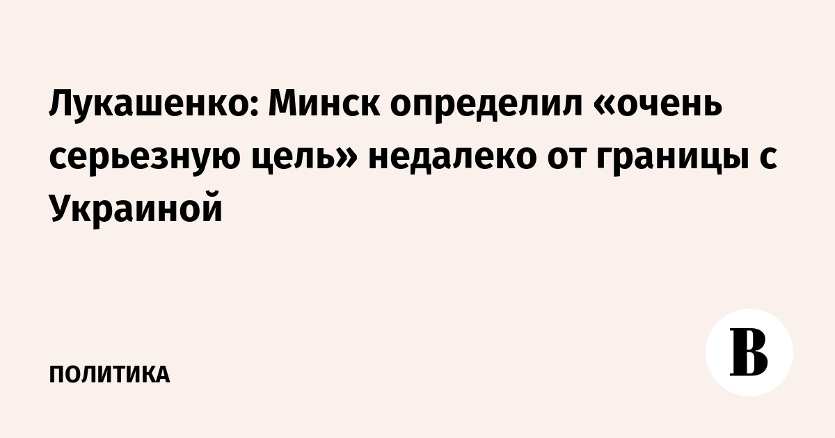 Лукашенко: Минск определил «очень серьезную цель» недалеко от границы с Украиной