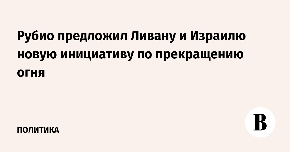 Рубио предложил Ливану и Израилю новую инициативу по прекращению огня