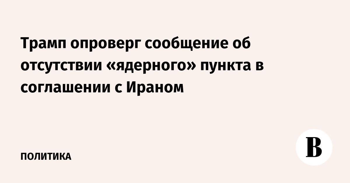 Трамп опроверг сообщение об отсутствии «ядерного» пункта в соглашении с Ираном