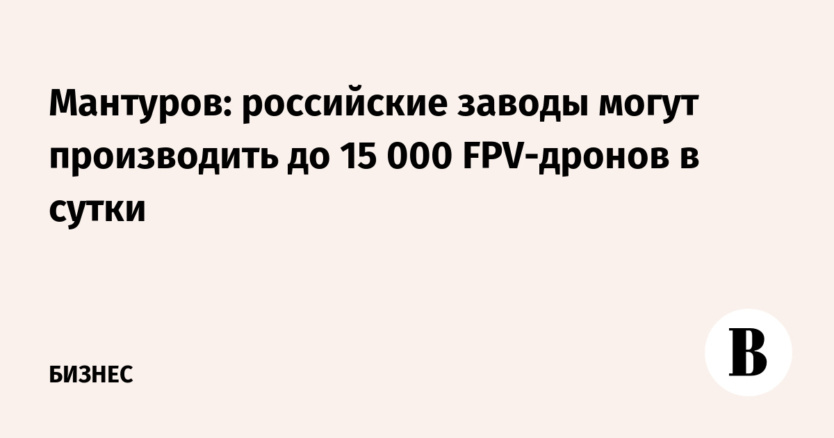 Мантуров: российские заводы могут производить до 15 000 FPV-дронов в сутки
