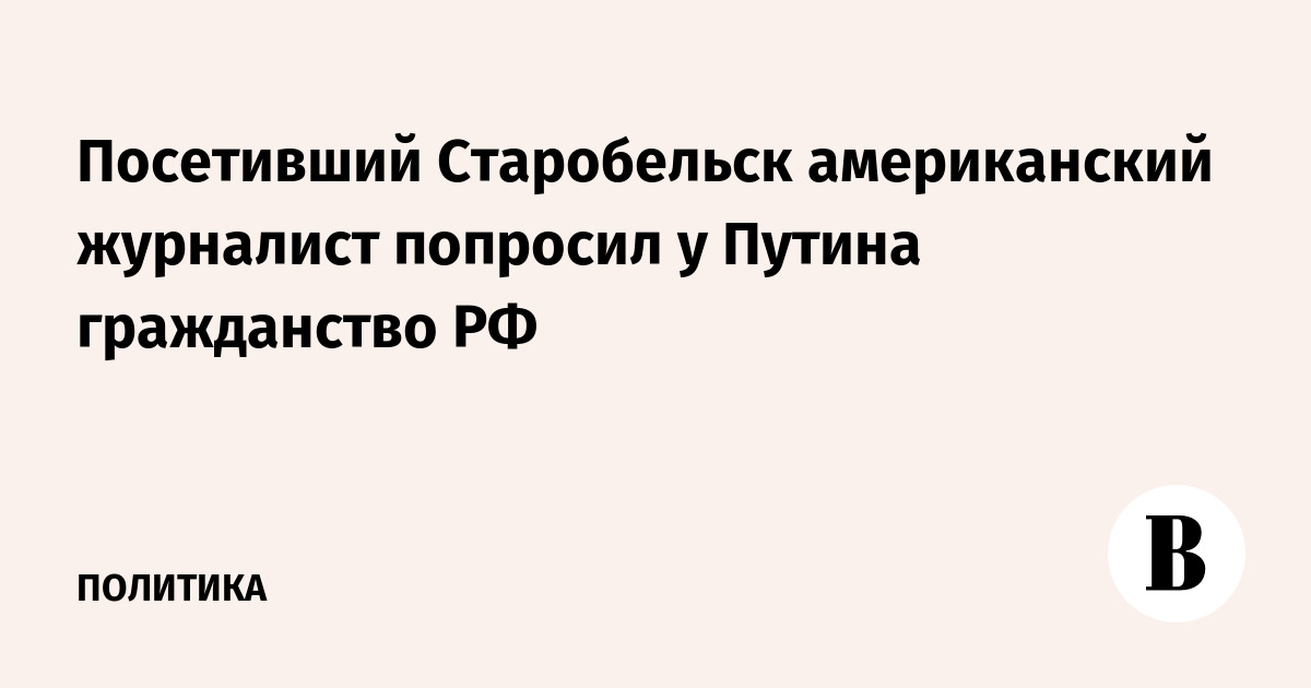 Посетивший Старобельск американский журналист попросил у Путина гражданство РФ