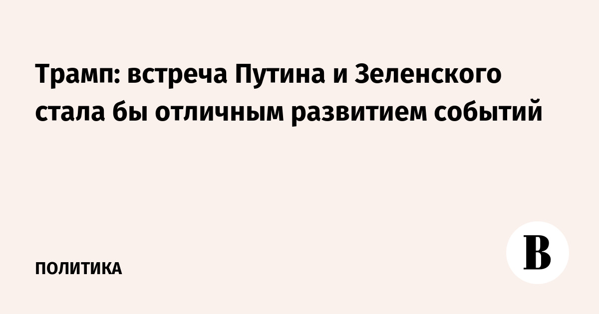 Трамп: встреча Путина и Зеленского стала бы отличным развитием событий