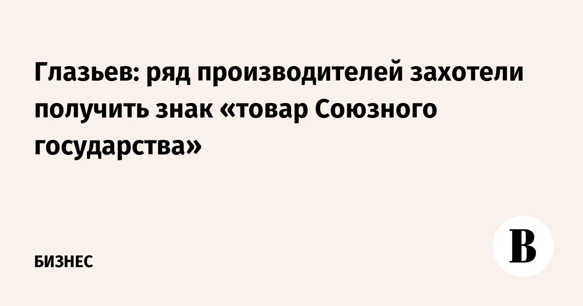 Глазьев: ряд производителей захотели получить знак «товар Союзного государства»