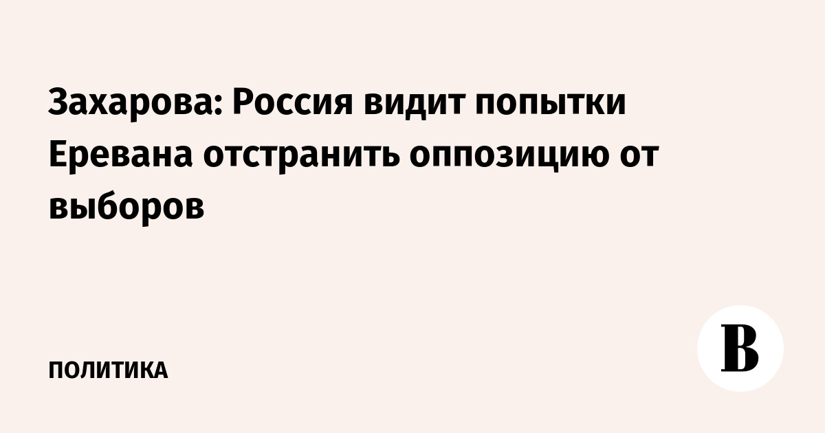 Захарова: Россия видит попытки Еревана отстранить оппозицию от выборов