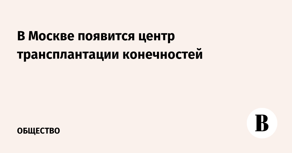 В Москве появится центр трансплантации конечностей