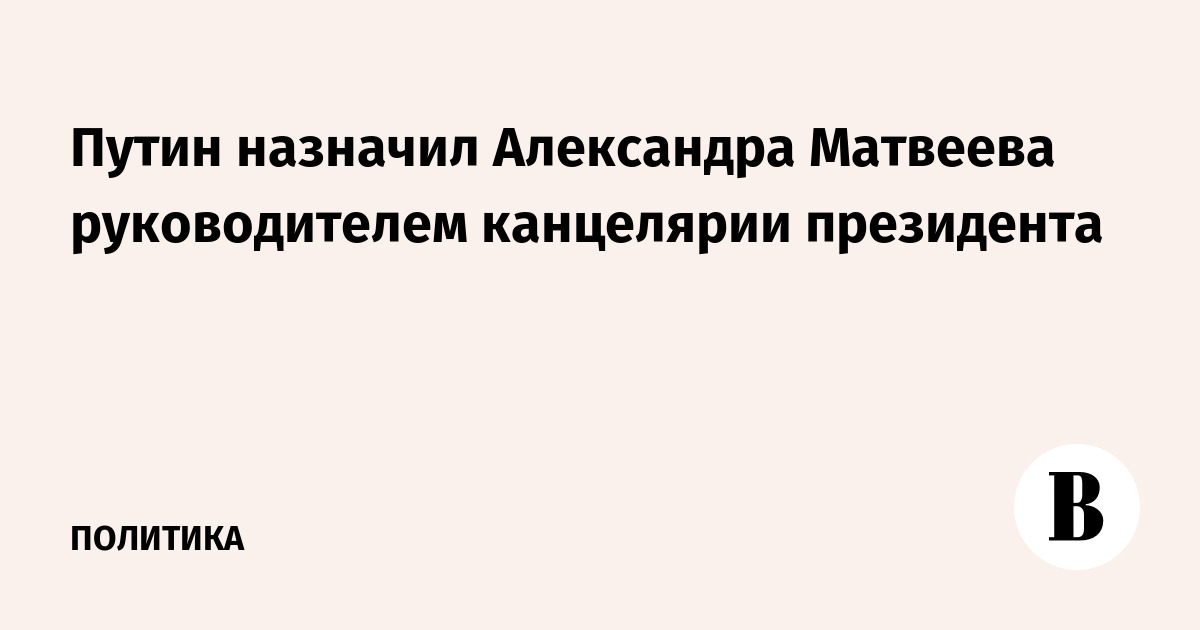 Путин назначил Александра Матвеева руководителем канцелярии президента
