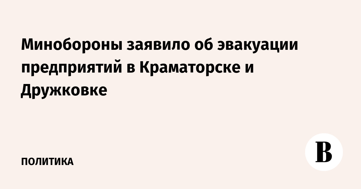 Минобороны заявило об эвакуации предприятий в Краматорске и Дружковке