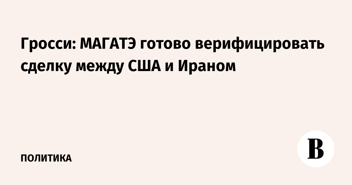 Гросси: МАГАТЭ готово верифицировать сделку между США и Ираном