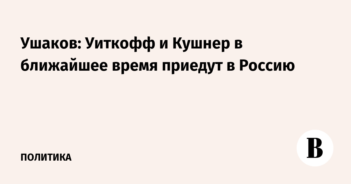 Ушаков: Уиткофф и Кушнер в ближайшее время приедут в Россию
