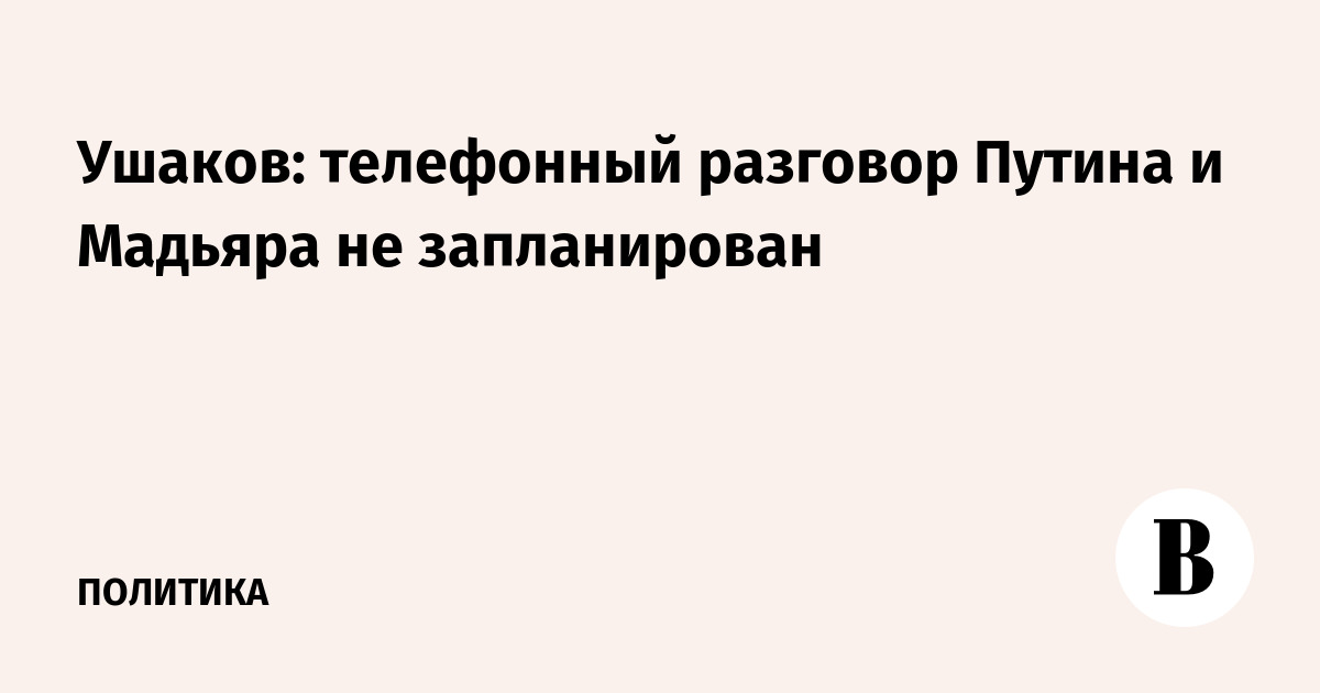 Ушаков: телефонный разговор Путина и Мадьяра не запланирован