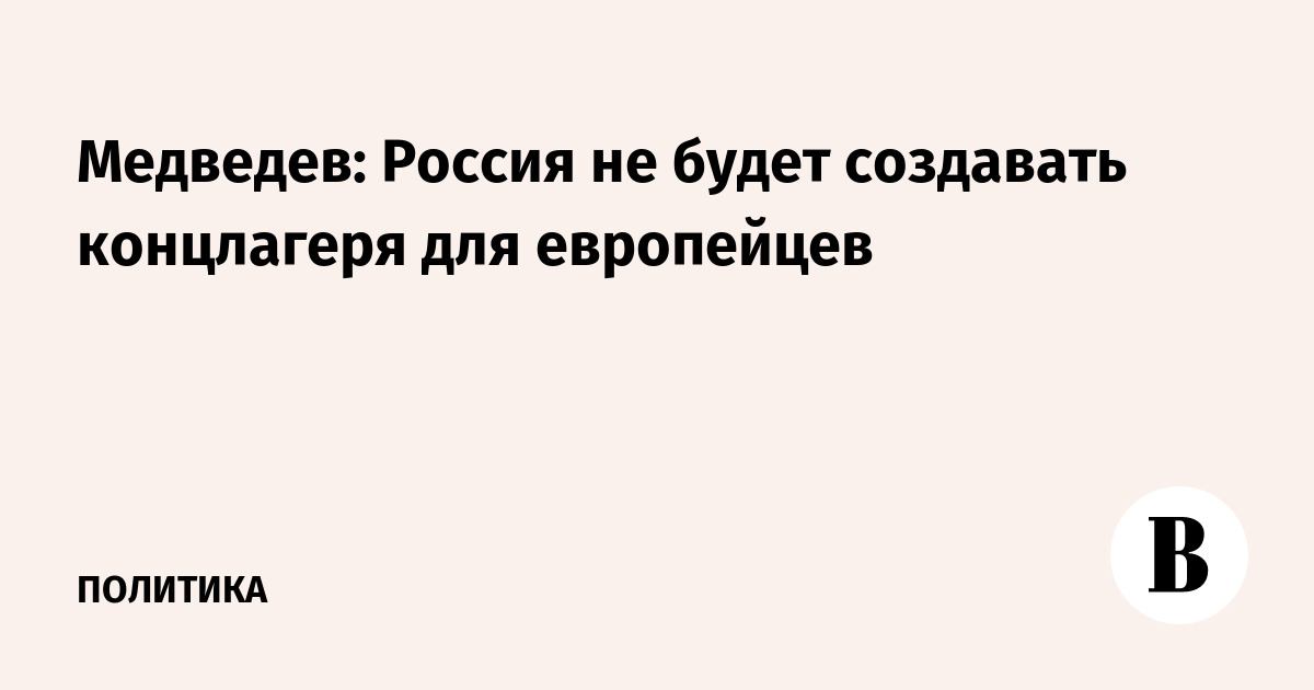 Медведев: Россия не будет создавать концлагеря для европейцев