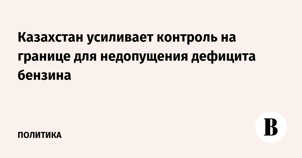 Казахстан усиливает контроль на границе для недопущения дефицита бензина