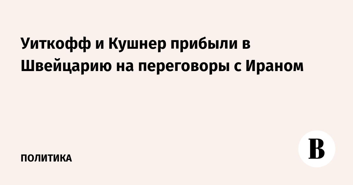 Уиткофф и Кушнер прибыли в Швейцарию на переговоры с Ираном