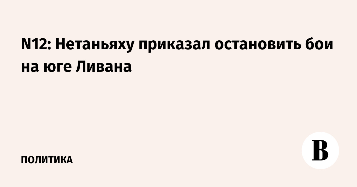 N12: Нетаньяху приказал остановить бои на юге Ливана