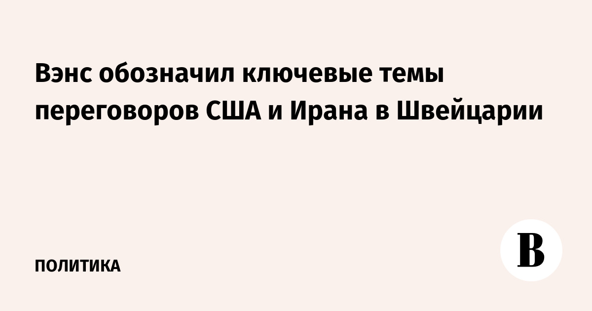 Вэнс обозначил ключевые темы переговоров США и Ирана в Швейцарии