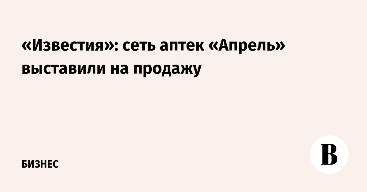 «Известия»: сеть аптек «Апрель» выставили на продажу