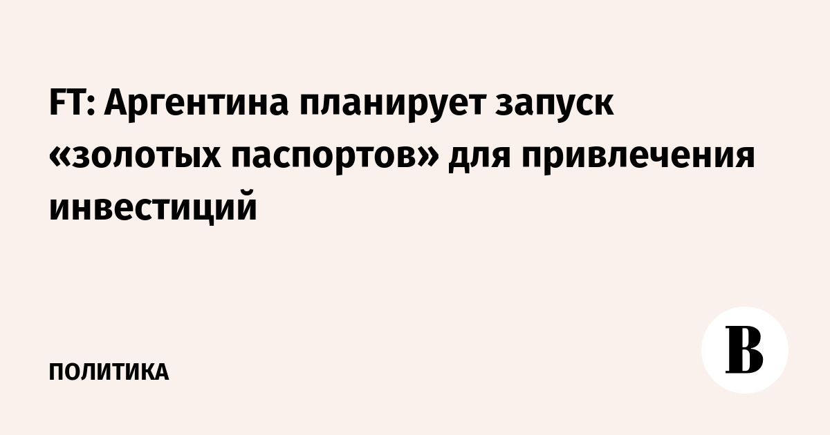 FT: Аргентина планирует запуск «золотых паспортов» для привлечения инвестиций