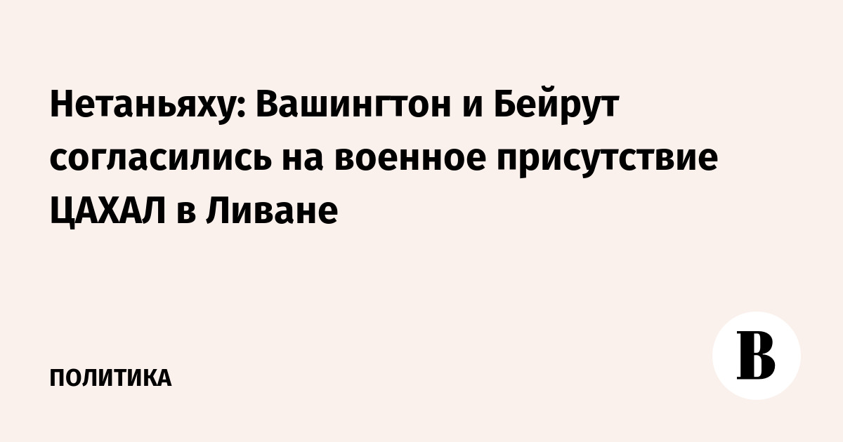 Нетаньяху: Вашингтон и Бейрут согласились на военное присутствие ЦАХАЛ в Ливане