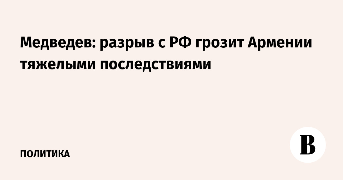 Медведев: разрыв с РФ грозит Армении тяжелыми последствиями