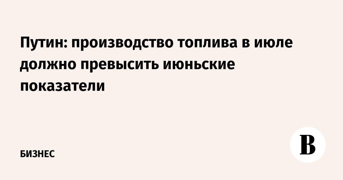 Путин: производство топлива в июле должно превысить июньские показатели