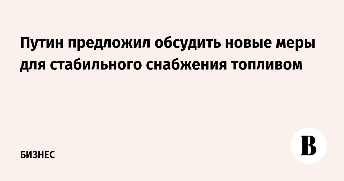 Путин предложил обсудить новые меры для стабильного снабжения топливом