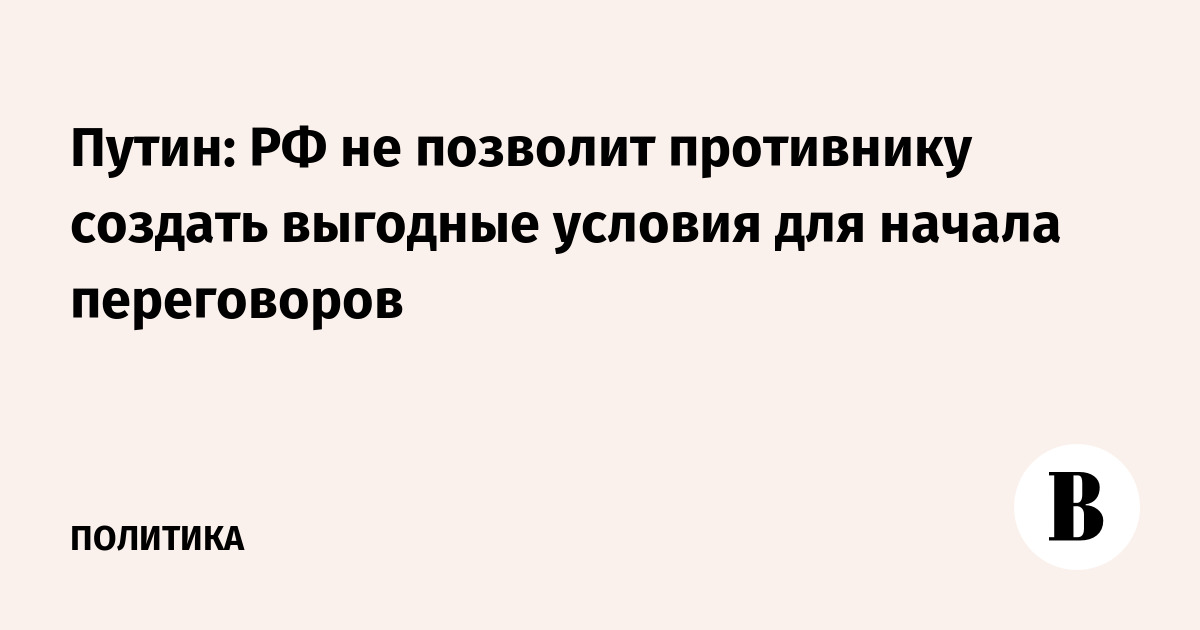 Путин: РФ не позволит противнику создать выгодные условия для начала переговоров