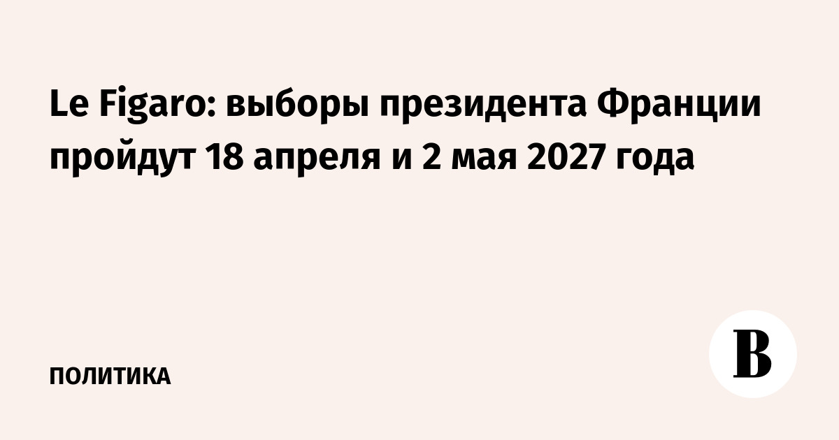 Le Figaro: выборы президента Франции пройдут 18 апреля и 2 мая 2027 года