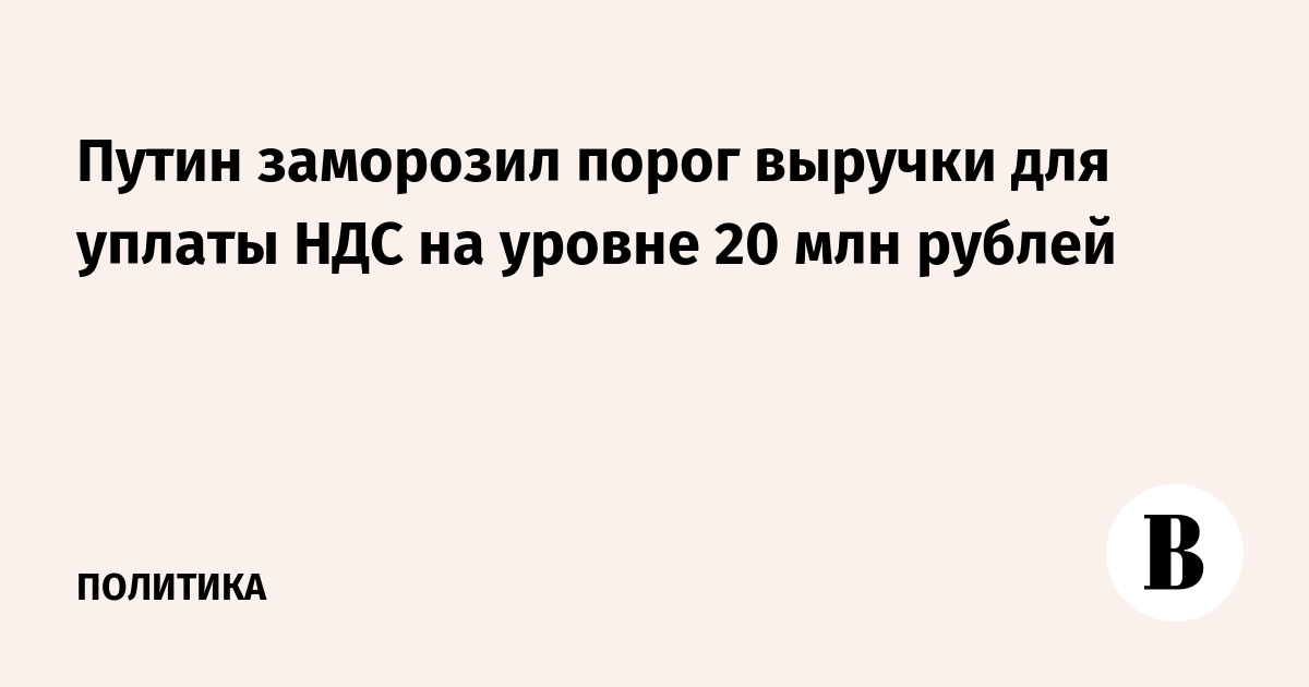 Путин заморозил порог выручки для уплаты НДС на уровне 20 млн рублей