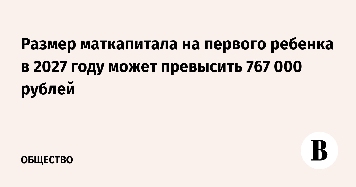 Размер маткапитала на первого ребенка в 2027 году может превысить 767 000 рублей
