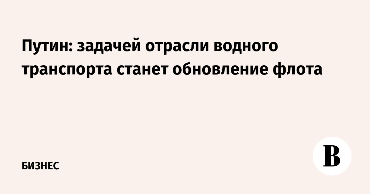 Путин: задачей отрасли водного транспорта станет обновление флота