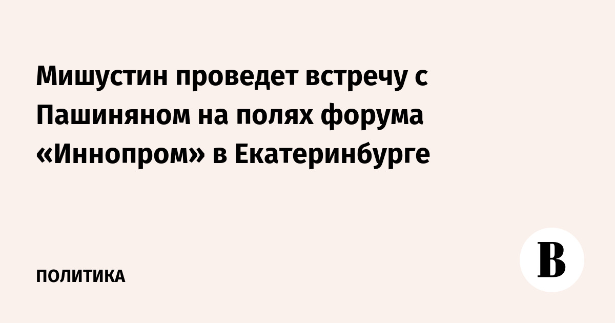 Мишустин проведет встречу с Пашиняном на полях форума «Иннопром» в Екатеринбурге