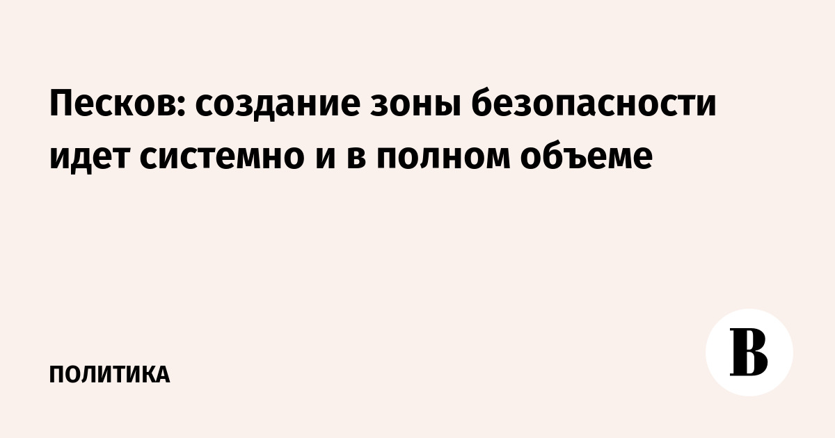 Песков: создание зоны безопасности идет системно и в полном объеме