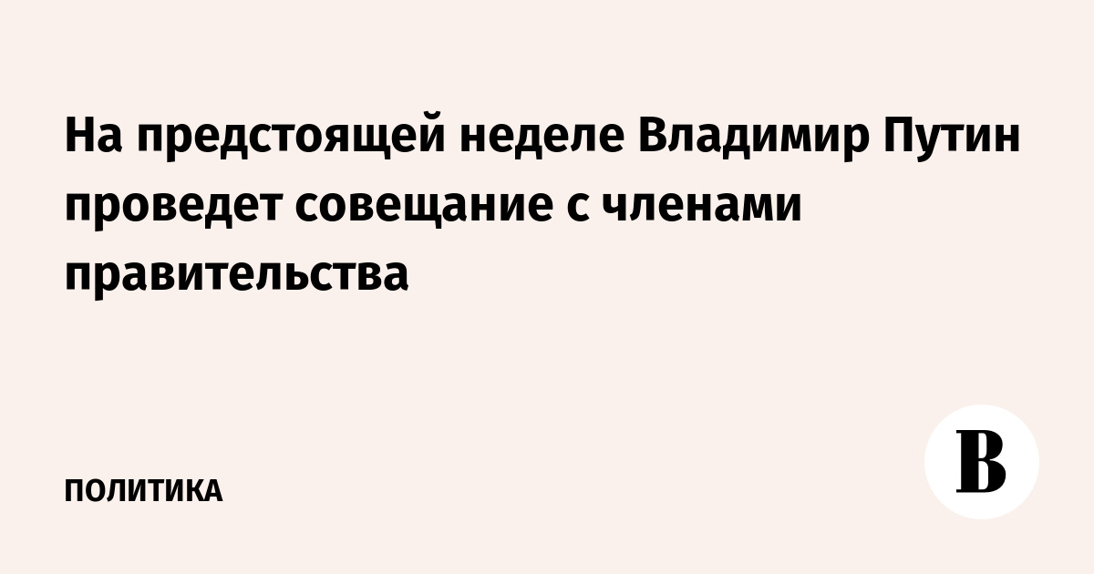 На предстоящей неделе Владимир Путин проведет совещание с членами правительства
