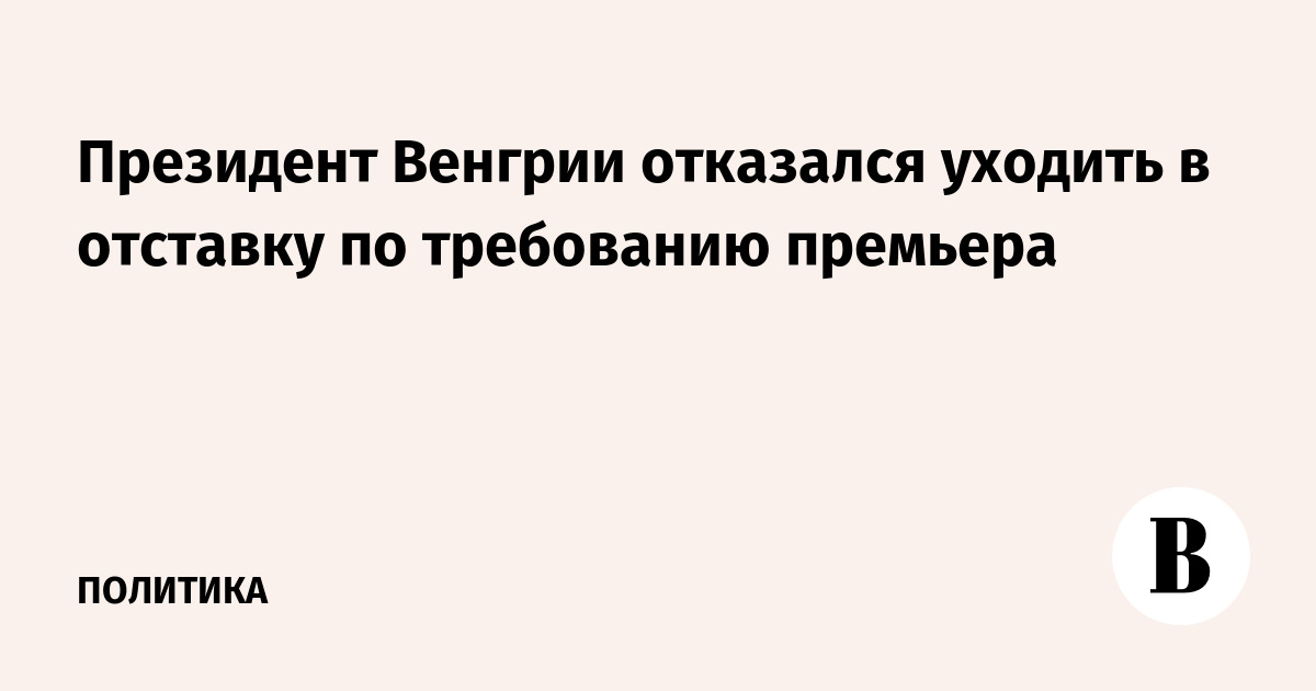 Президент Венгрии отказался уходить в отставку по требованию премьера