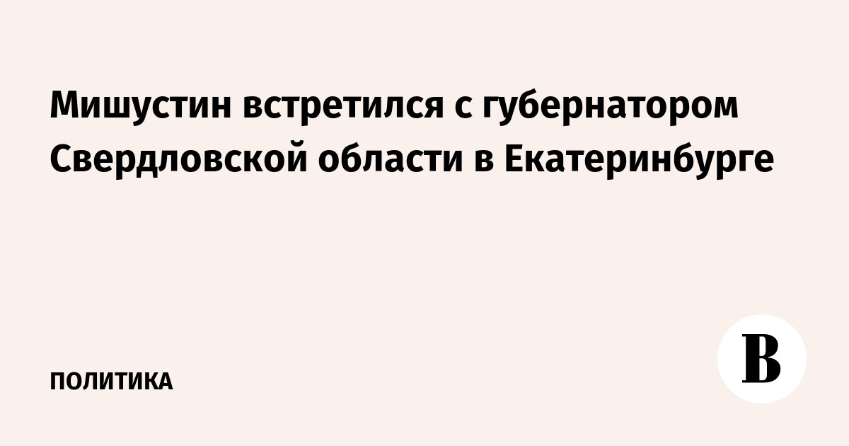 Мишустин встретился с губернатором Свердловской области в Екатеринбурге