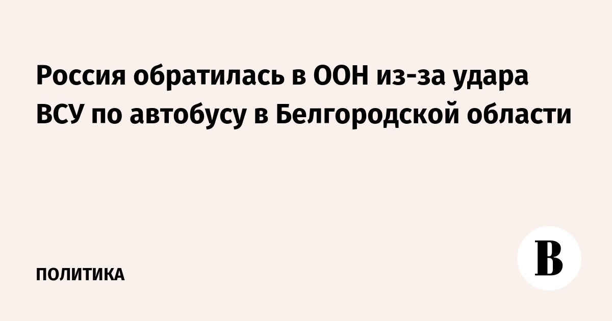 Россия обратилась в ООН из-за удара ВСУ по автобусу в Белгородской области