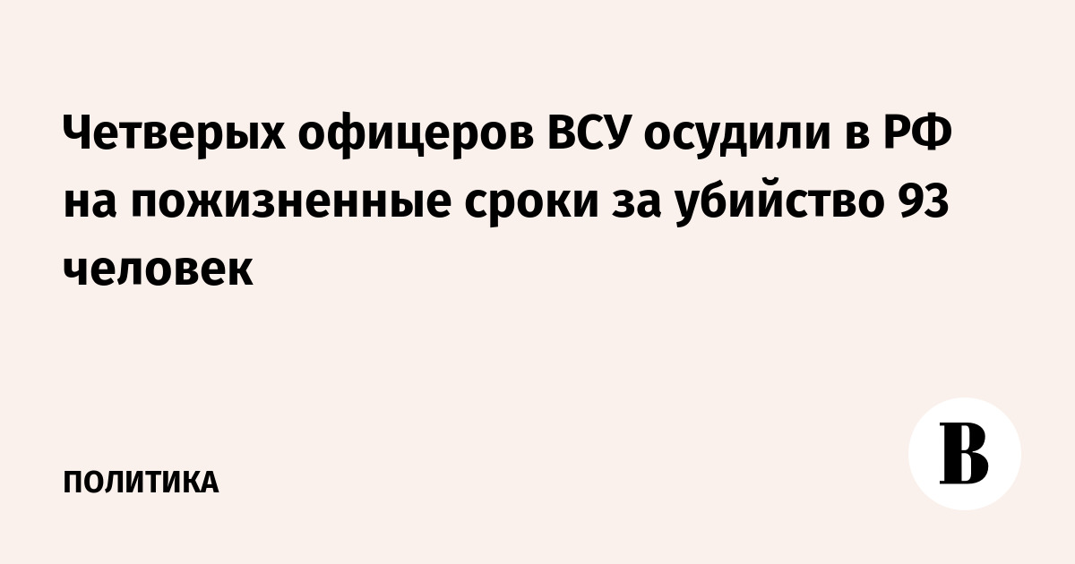 Четверых офицеров ВСУ осудили в РФ на пожизненные сроки за убийство 93 человек