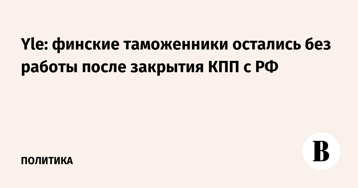 Yle: финские таможенники остались без работы после закрытия КПП с РФ