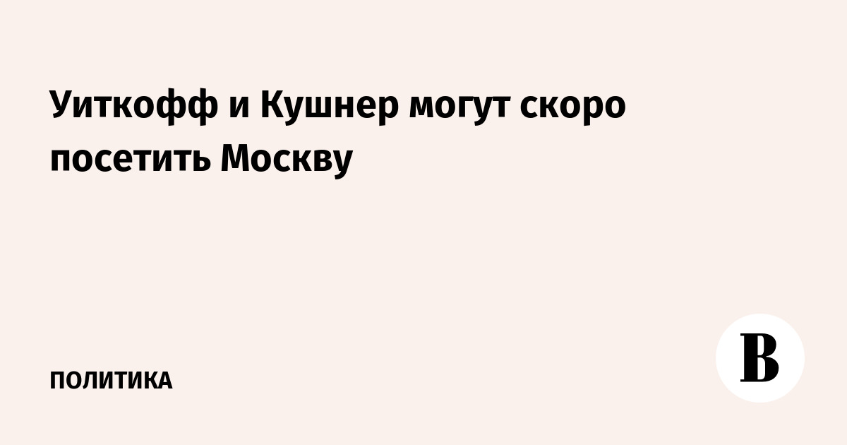 Уиткофф и Кушнер могут скоро посетить Москву