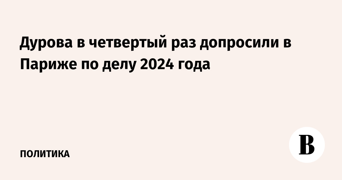 Дурова в четвертый раз допросили в Париже по делу 2024 года