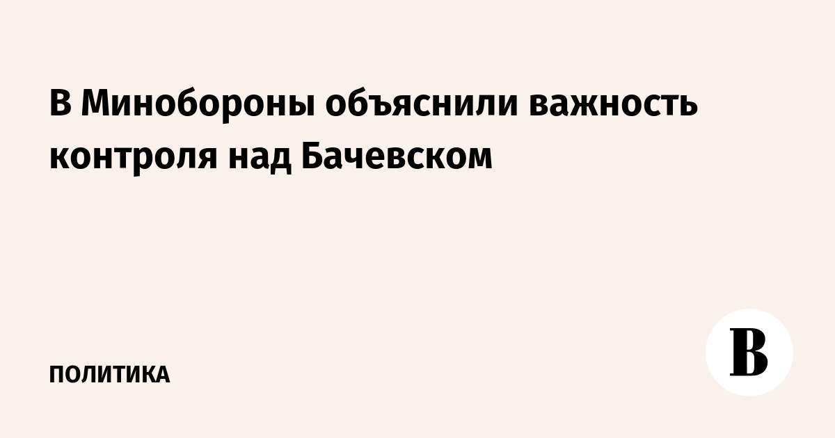 В Минобороны объяснили важность контроля над Бачевском