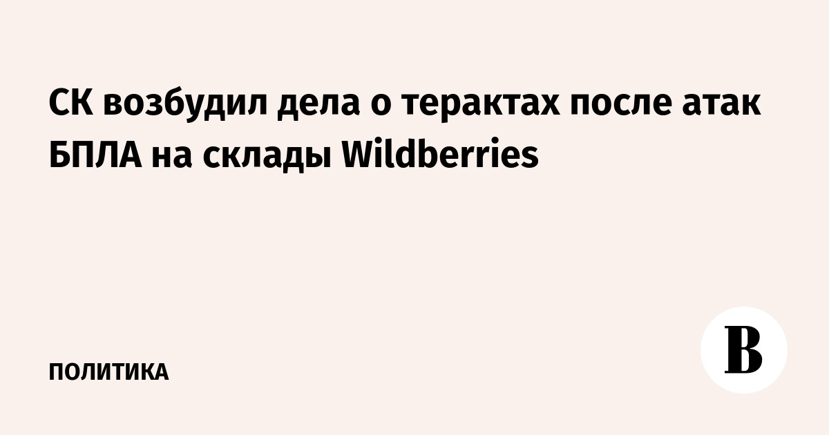 СК возбудил дела о терактах после атак БПЛА на склады Wildberries