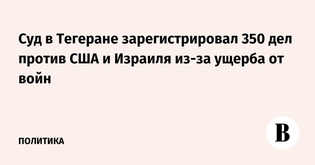 Суд в Тегеране зарегистрировал 350 дел против США и Израиля из-за ущерба от войн