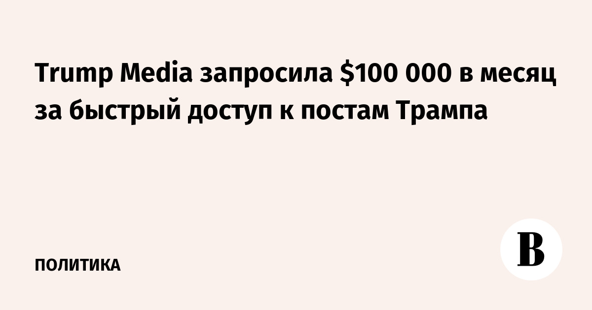 Trump Media запросила $100 000 в месяц за быстрый доступ к постам Трампа