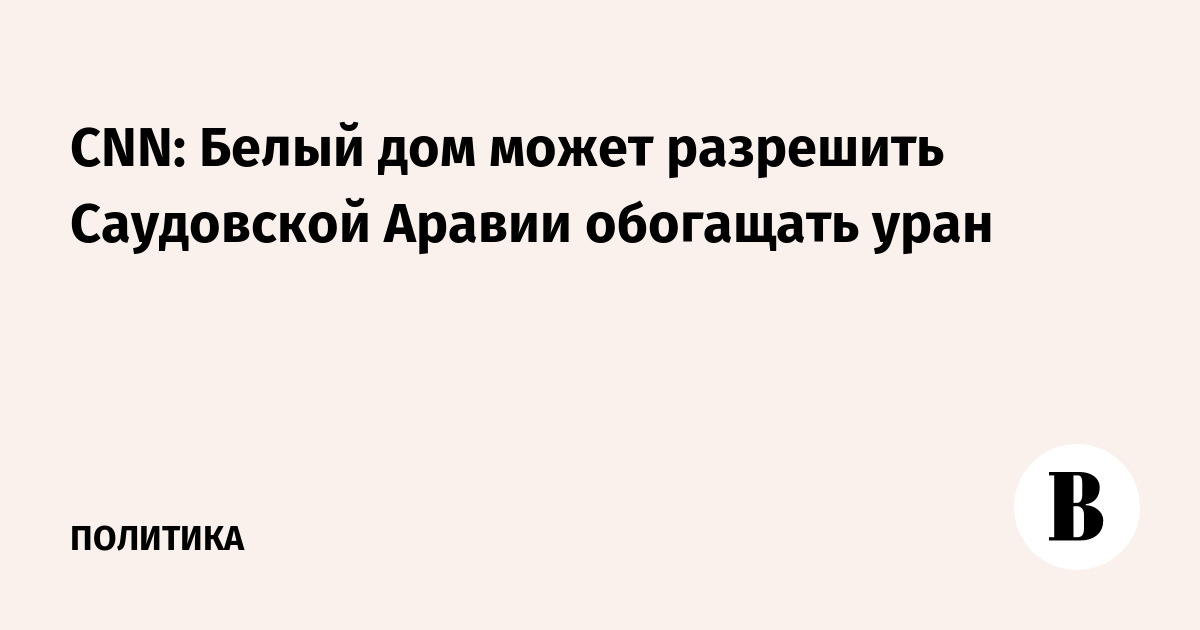 CNN: Белый дом может разрешить Саудовской Аравии обогащать уран