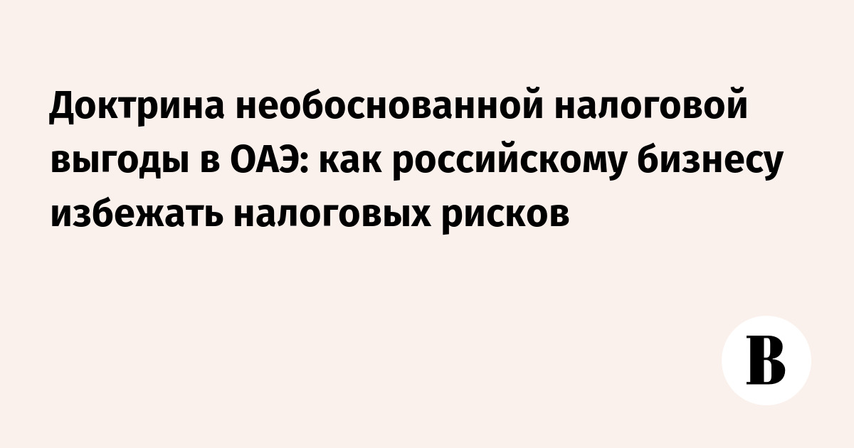 Доктрина необоснованной налоговой выгоды в ОАЭ: как российскому бизнесу снизить налоговые риски