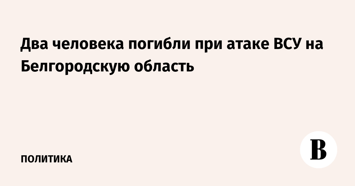 Два человека погибли при атаке ВСУ на Белгородскую область
