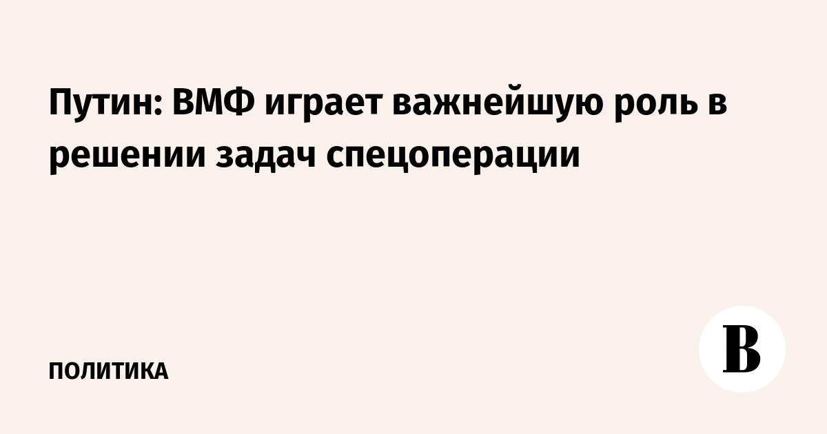 Путин: ВМФ играет важнейшую роль в решении задач спецоперации