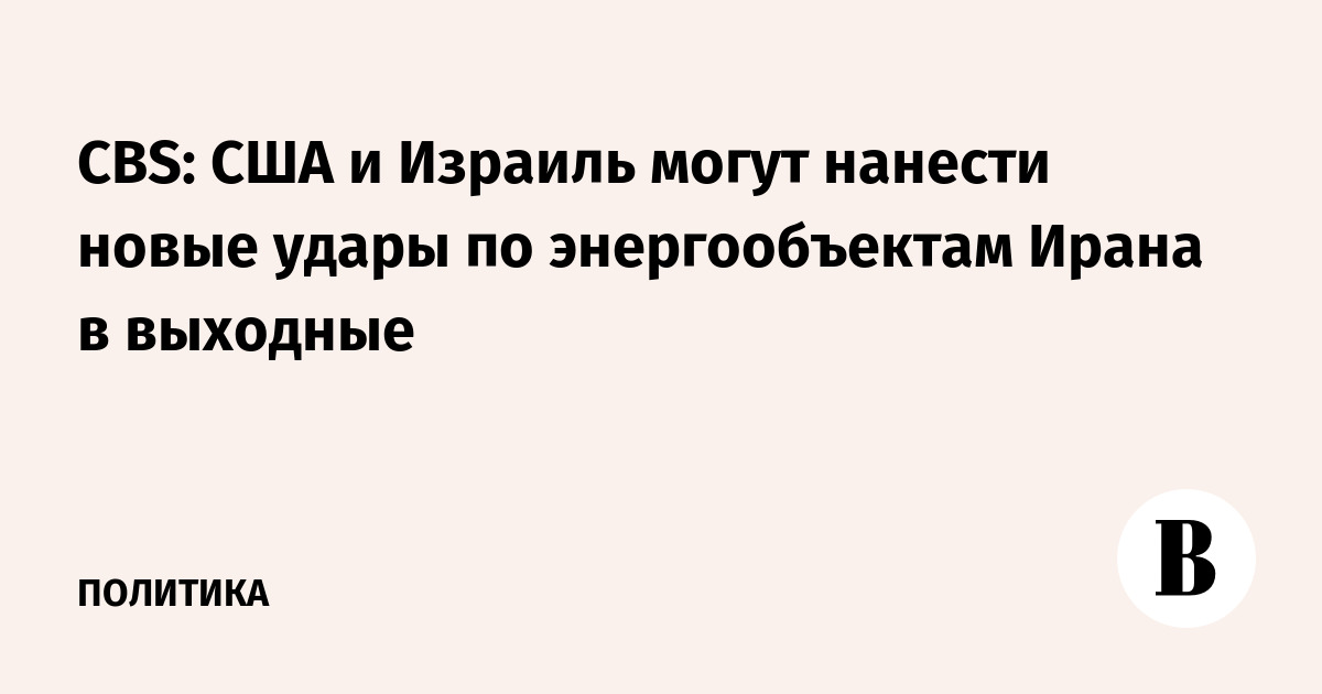 CBS: США и Израиль могут нанести новые удары по энергообъектам Ирана в выходные