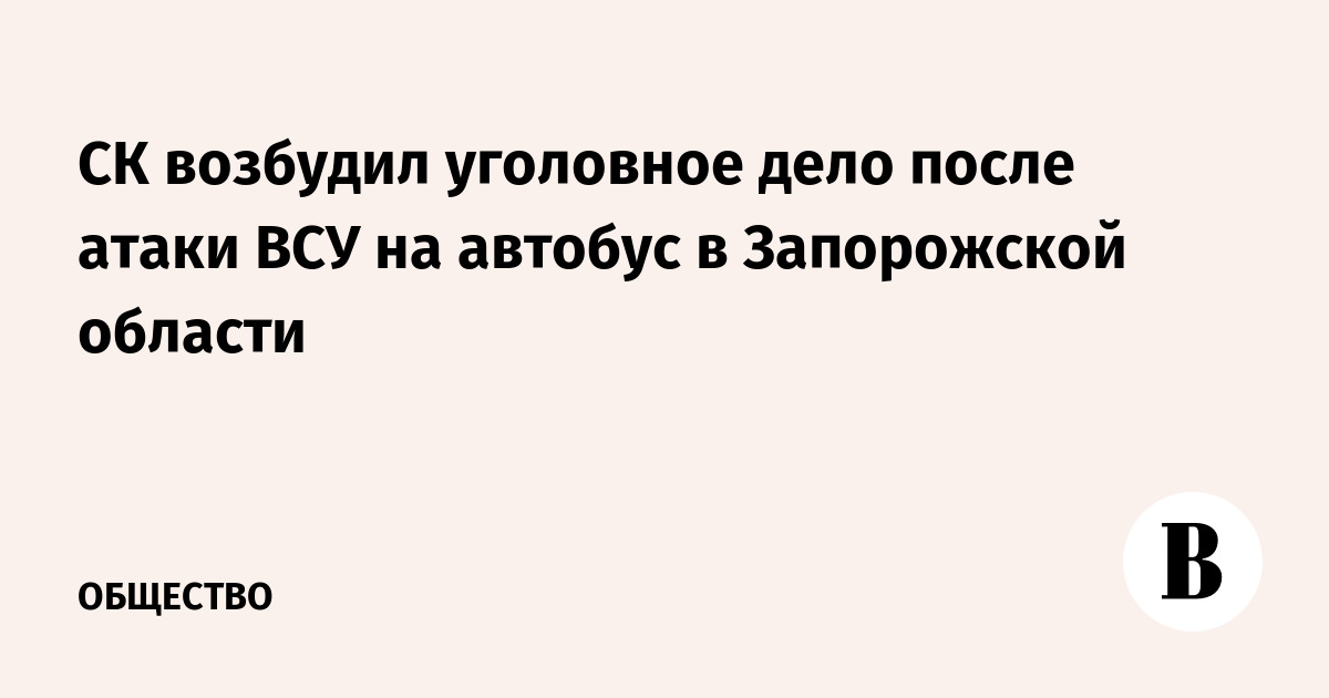 СК возбудил уголовное дело после атаки ВСУ на автобус в Запорожской области